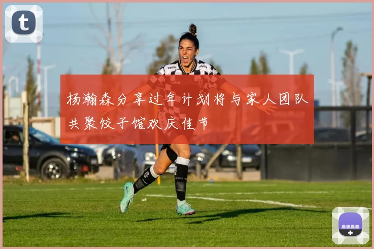 杨瀚森分享过年计划将与家人团队共聚饺子馆欢庆佳节
