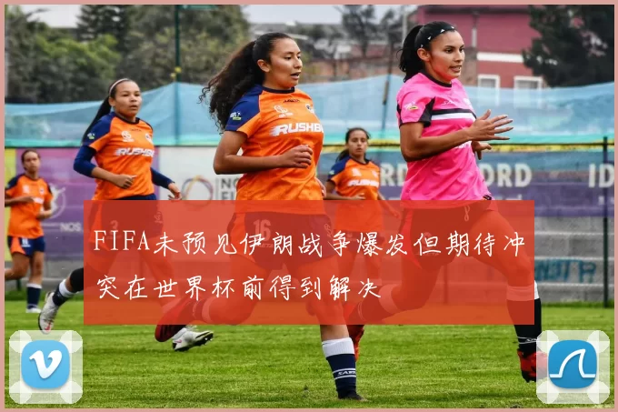 FIFA未预见伊朗战争爆发但期待冲突在世界杯前得到解决